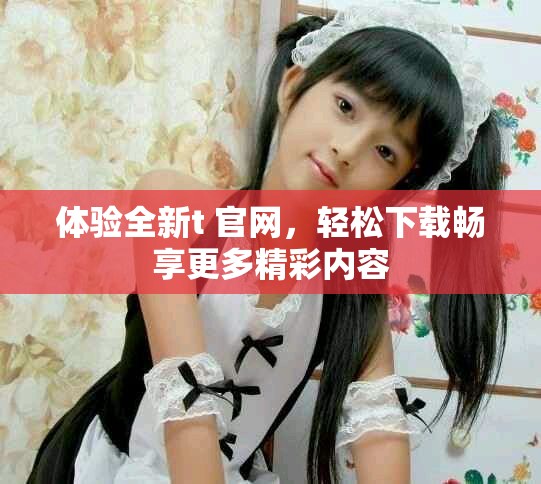 体验全新t+官网，轻松下载畅享更多精彩内容