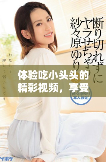 体验吃小头头的精彩视频，享受美味带来的乐趣