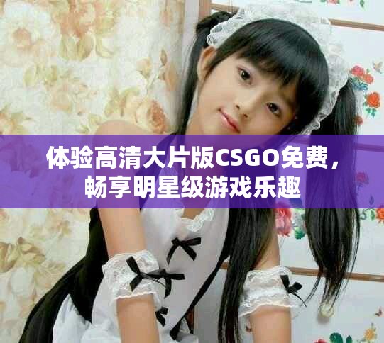 体验高清大片版CSGO免费，畅享明星级游戏乐趣