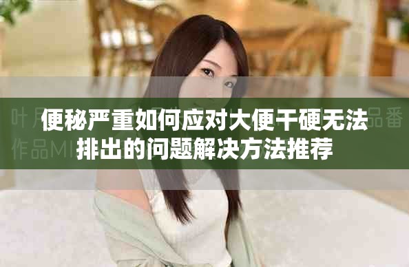 便秘严重如何应对大便干硬无法排出的问题解决方法推荐