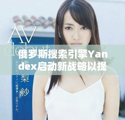 俄罗斯搜索引擎Yandex启动新战略以提升市场竞争力