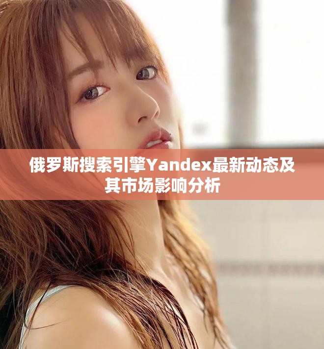 俄罗斯搜索引擎Yandex最新动态及其市场影响分析
