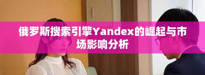 俄罗斯搜索引擎Yandex的崛起与市场影响分析