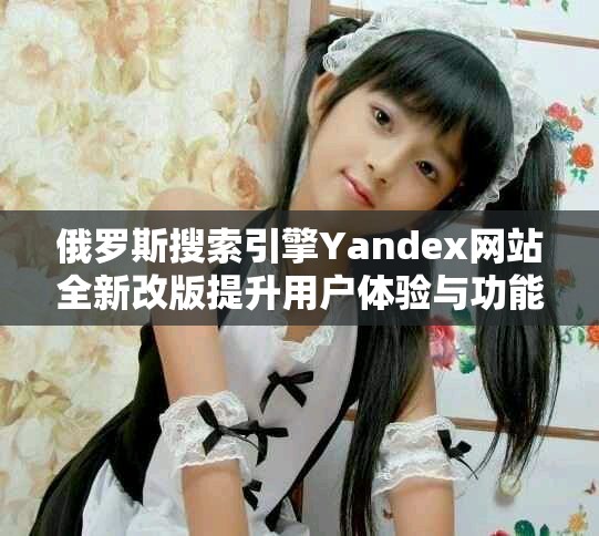 俄罗斯搜索引擎Yandex网站全新改版提升用户体验与功能