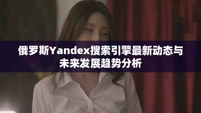 俄罗斯Yandex搜索引擎最新动态与未来发展趋势分析