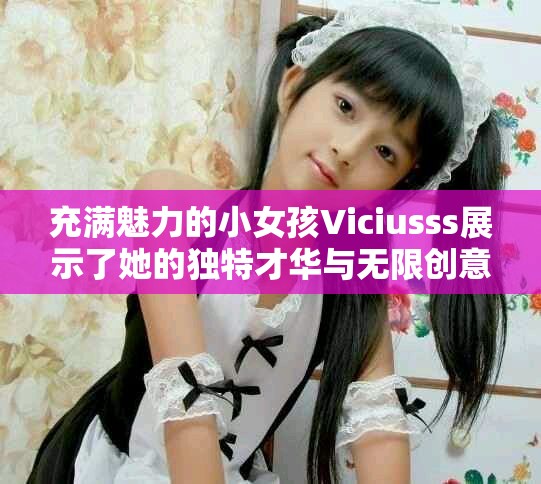 充满魅力的小女孩Viciusss展示了她的独特才华与无限创意