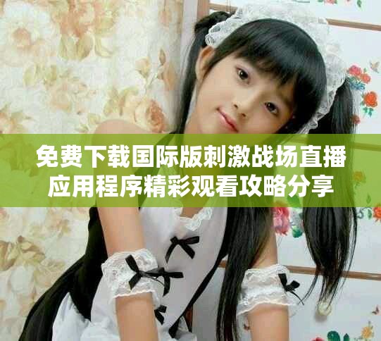 免费下载国际版刺激战场直播应用程序精彩观看攻略分享