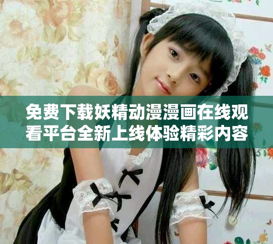 免费下载妖精动漫漫画在线观看平台全新上线体验精彩内容
