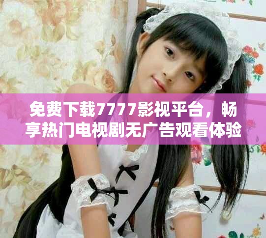 免费下载7777影视平台，畅享热门电视剧无广告观看体验