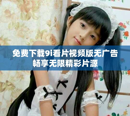 免费下载9i看片视频版无广告畅享无限精彩片源