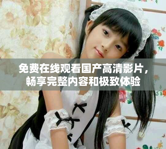 免费在线观看国产高清影片，畅享完整内容和极致体验