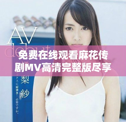 免费在线观看麻花传剧MV高清完整版尽享精彩演出回顾