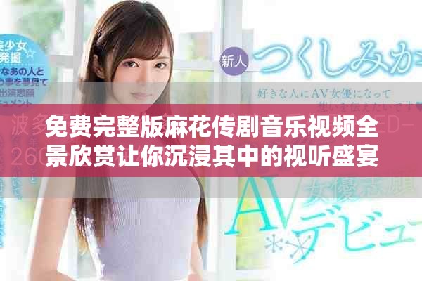 免费完整版麻花传剧音乐视频全景欣赏让你沉浸其中的视听盛宴