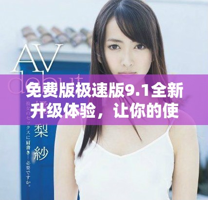 免费版极速版9.1全新升级体验，让你的使用更加顺畅便捷
