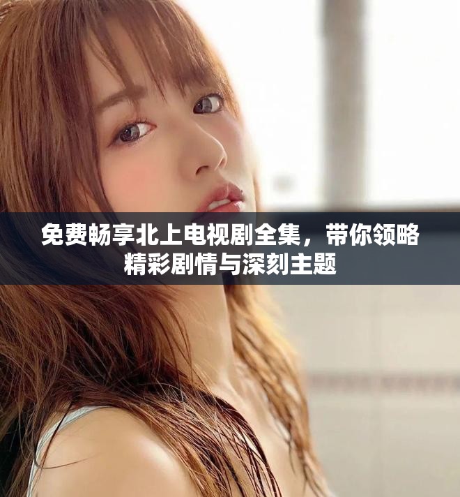 免费畅享北上电视剧全集，带你领略精彩剧情与深刻主题