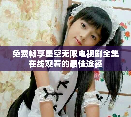 免费畅享星空无限电视剧全集在线观看的最佳途径