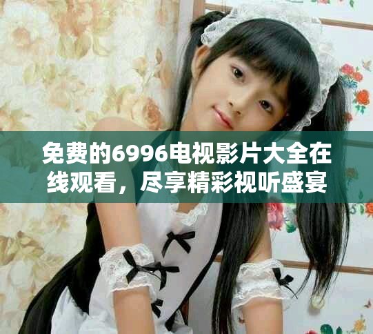免费的6996电视影片大全在线观看，尽享精彩视听盛宴