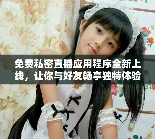 免费私密直播应用程序全新上线，让你与好友畅享独特体验