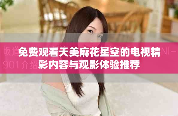 免费观看天美麻花星空的电视精彩内容与观影体验推荐