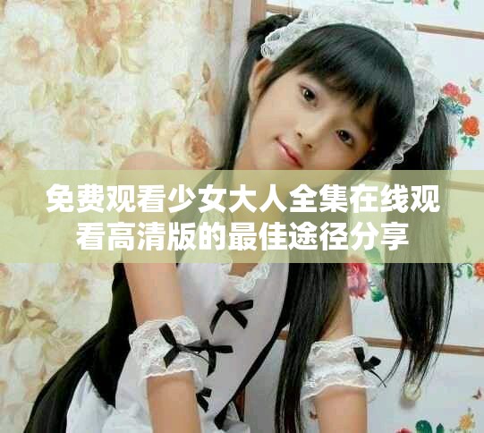免费观看少女大人全集在线观看高清版的最佳途径分享