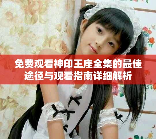 免费观看神印王座全集的最佳途径与观看指南详细解析