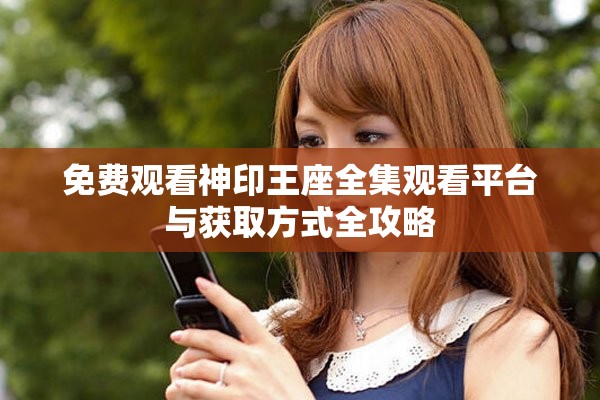 免费观看神印王座全集观看平台与获取方式全攻略