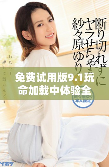 免费试用版9.1玩命加载中体验全新速度与畅爽感受