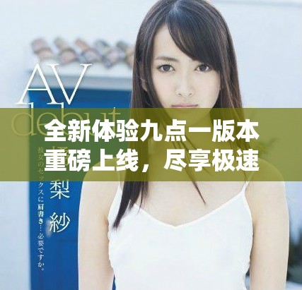 全新体验九点一版本重磅上线，尽享极速下载乐趣！