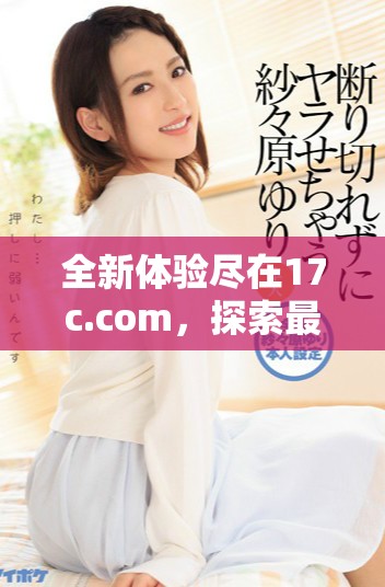 全新体验尽在17c.com，探索最新网站内容与功能的详细介绍