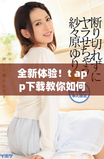 全新体验！t+app下载教你如何畅享更多精彩功能与服务