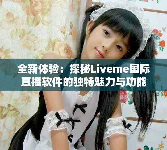 全新体验：探秘Liveme国际直播软件的独特魅力与功能
