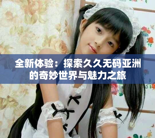 全新体验：探索久久无码亚洲的奇妙世界与魅力之旅