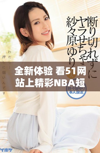 全新体验 看51网站上精彩NBA短视频，尽享篮球魅力与激情