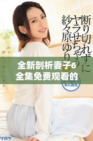 全新剖析妻子6全集免费观看的精彩剧情与角色发展解析