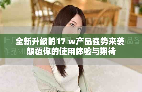 全新升级的17+w产品强势来袭 颠覆你的使用体验与期待