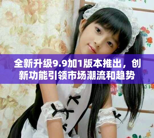 全新升级9.9加1版本推出，创新功能引领市场潮流和趋势