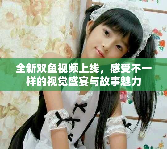 全新双鱼视频上线，感受不一样的视觉盛宴与故事魅力
