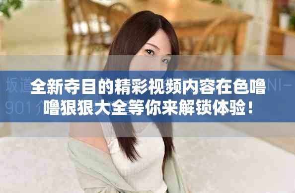 全新夺目的精彩视频内容在色噜噜狠狠大全等你来解锁体验！