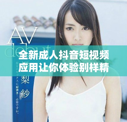 全新成人抖音短视频应用让你体验别样精彩与乐趣