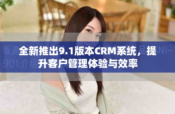 全新推出9.1版本CRM系统，提升客户管理体验与效率
