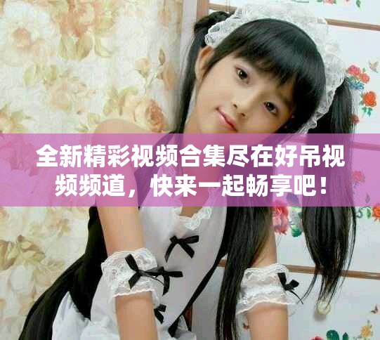 全新精彩视频合集尽在好吊视频频道，快来一起畅享吧！