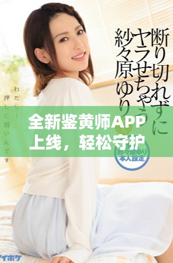 全新鉴黄师APP上线，轻松守护你的网络安全与健康浏览体验