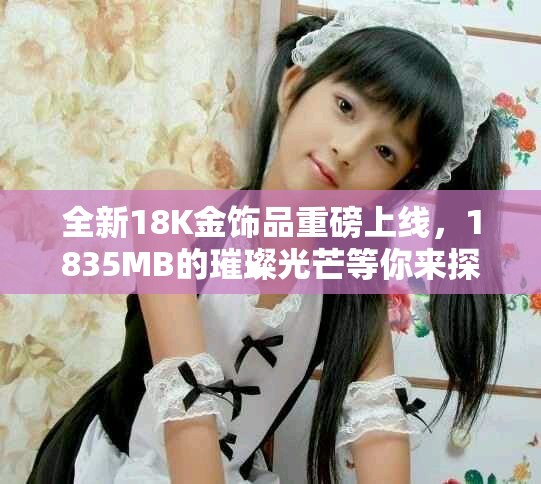 全新18K金饰品重磅上线，1835MB的璀璨光芒等你来探索