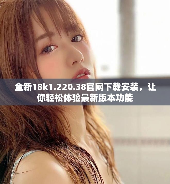 全新18k1.220.38官网下载安装，让你轻松体验最新版本功能