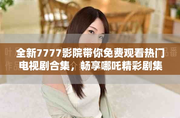 全新7777影院带你免费观看热门电视剧合集，畅享哪吒精彩剧集！
