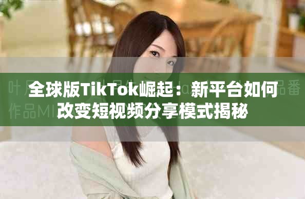 全球版TikTok崛起：新平台如何改变短视频分享模式揭秘