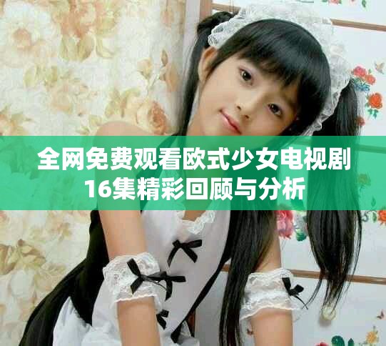 全网免费观看欧式少女电视剧16集精彩回顾与分析