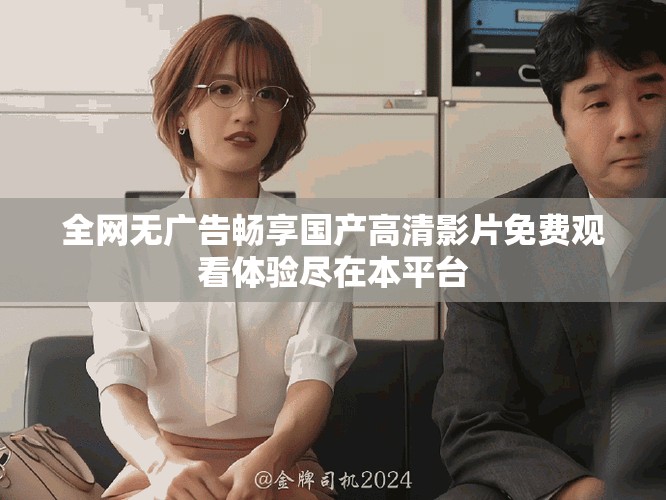全网无广告畅享国产高清影片免费观看体验尽在本平台