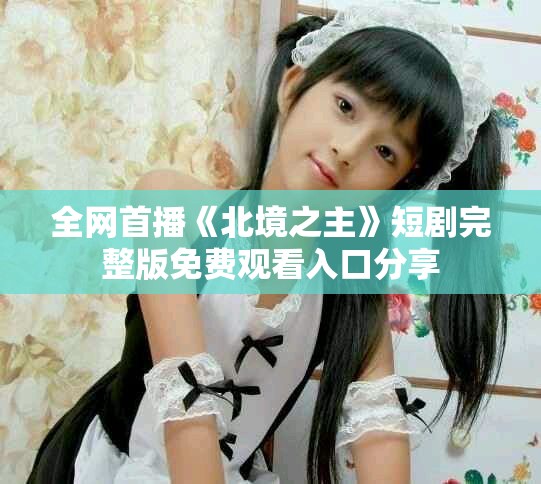 全网首播《北境之主》短剧完整版免费观看入口分享