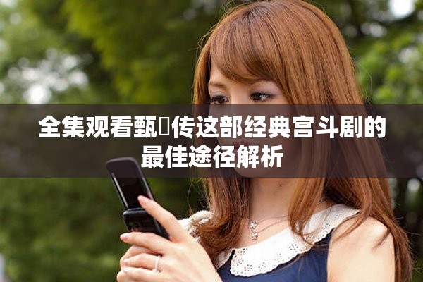 全集观看甄嬛传这部经典宫斗剧的最佳途径解析